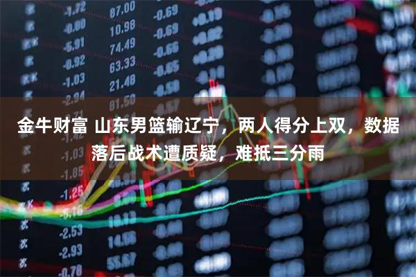 金牛财富 山东男篮输辽宁，两人得分上双，数据落后战术遭质疑，难抵三分雨