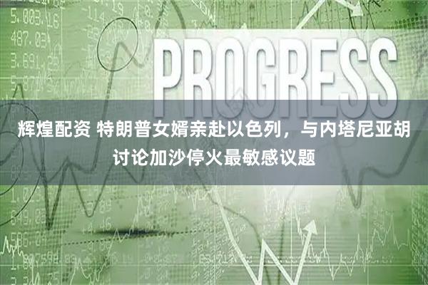 辉煌配资 特朗普女婿亲赴以色列，与内塔尼亚胡讨论加沙停火最敏感议题