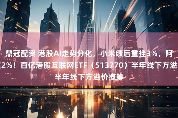 鼎冠配资 港股AI走势分化，小米绩后重挫3%，阿里涨超2%！百亿港股互联网ETF（513770）半年线下方溢价揽筹