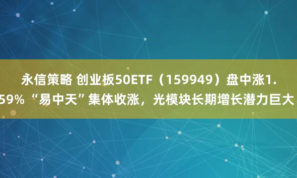 永信策略 创业板50ETF（159949）盘中涨1.59% “易中天”集体收涨，光模块长期增长潜力巨大！