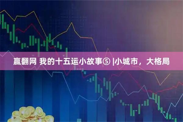 赢翻网 我的十五运小故事⑤ |小城市，大格局