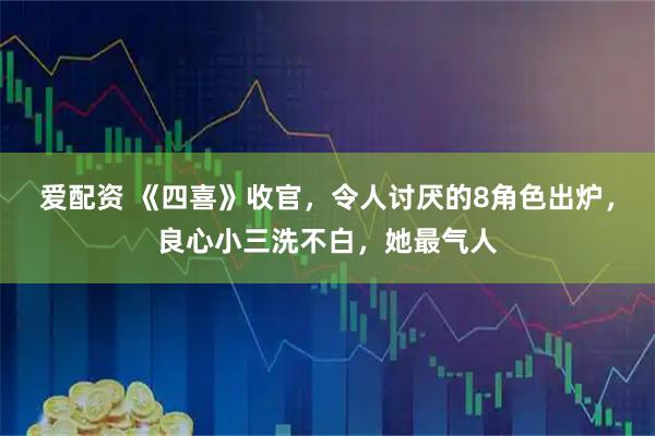 爱配资 《四喜》收官，令人讨厌的8角色出炉，良心小三洗不白，她最气人