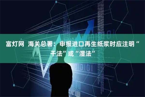 富灯网  海关总署：申报进口再生纸浆时应注明“干法”或“湿法”