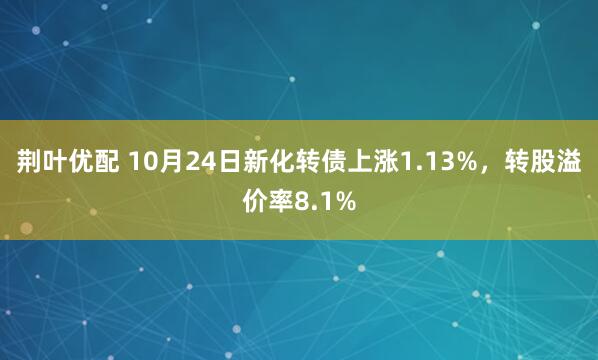 荆叶优配 10月24日新化转债上涨1.13%，转股溢价率8.1%