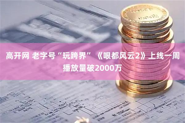 高开网 老字号“玩跨界” 《哏都风云2》上线一周播放量破2000万