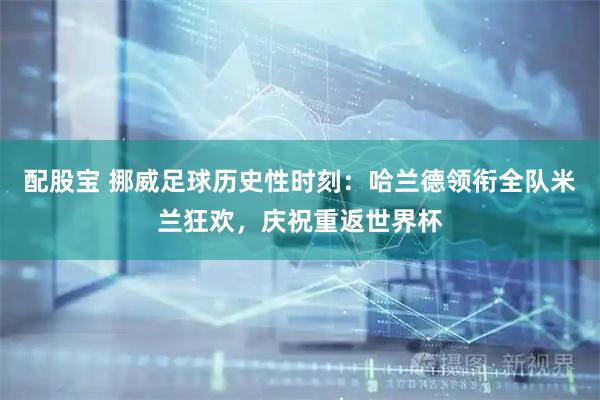 配股宝 挪威足球历史性时刻：哈兰德领衔全队米兰狂欢，庆祝重返世界杯