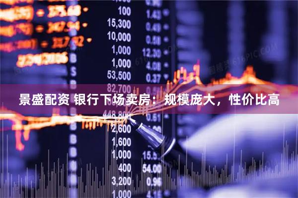 景盛配资 银行下场卖房：规模庞大，性价比高
