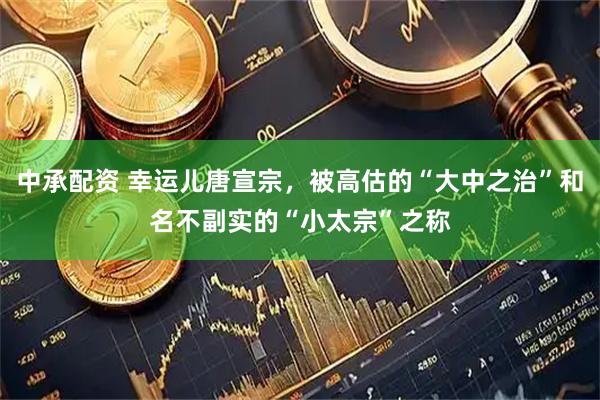 中承配资 幸运儿唐宣宗，被高估的“大中之治”和名不副实的“小太宗”之称