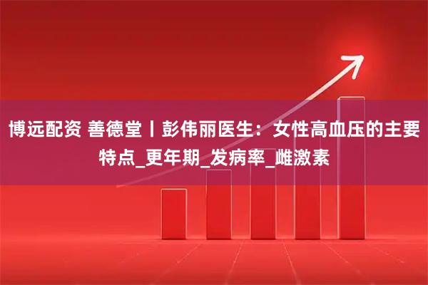 博远配资 善德堂丨彭伟丽医生：女性高血压的主要特点_更年期_发病率_雌激素