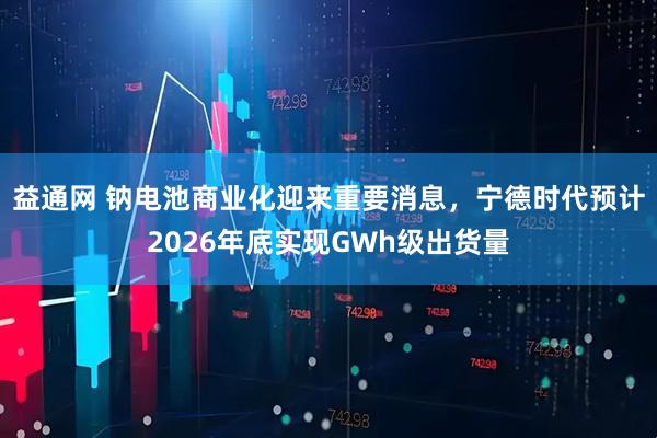 益通网 钠电池商业化迎来重要消息，宁德时代预计2026年底实现GWh级出货量